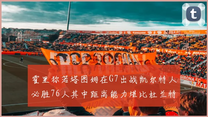 霍里称若塔图姆在G7出战凯尔特人必胜76人其中距离能力堪比杜兰特