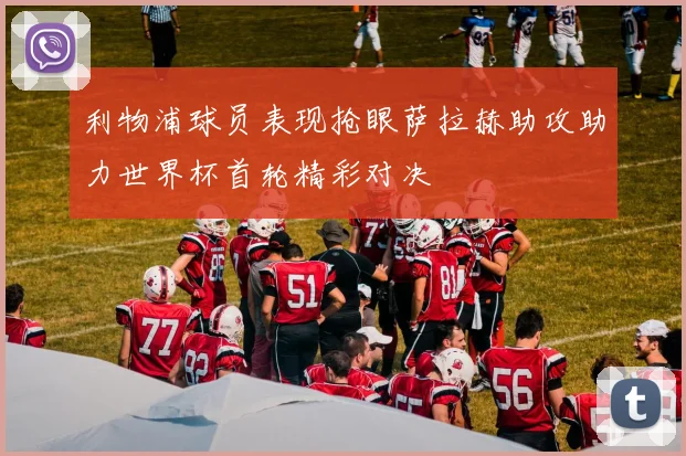 利物浦球员表现抢眼萨拉赫助攻助力世界杯首轮精彩对决