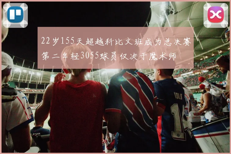 22岁155天超越科比文班成为总决赛第二年轻3055球员仅次于魔术师