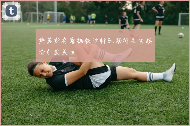 热苏斯有意执教沙特队期待足协接洽引发关注