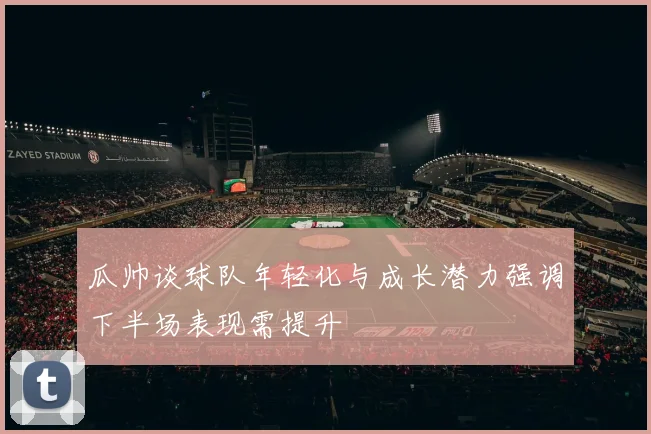 瓜帅谈球队年轻化与成长潜力强调下半场表现需提升