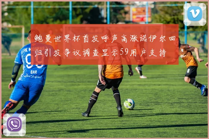 鲍曼世界杯首发呼声高涨诺伊尔回归引发争议调查显示59用户支持