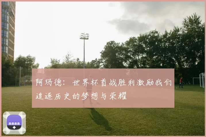 阿玛德:世界杯首战胜利激励我们追逐历史的梦想与荣耀