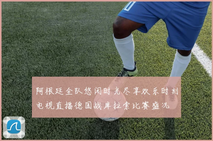 阿根廷全队悠闲时光尽享欢乐时刻电视直播德国战库拉索比赛盛况