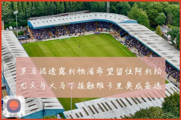 罗马诺透露利物浦希望留住阿利松尤文与大马丁接触维卡里奥成备选