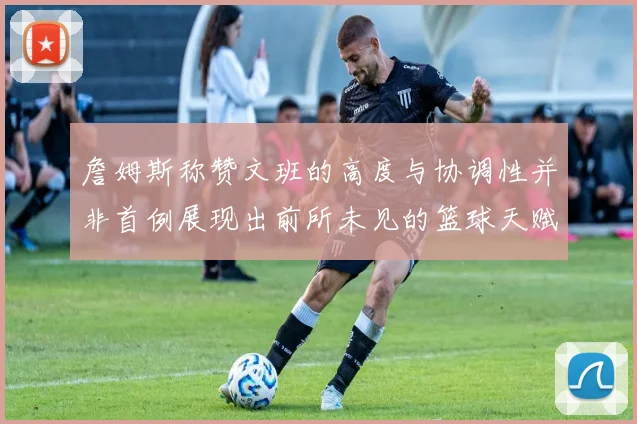 詹姆斯称赞文班的高度与协调性并非首例展现出前所未见的篮球天赋