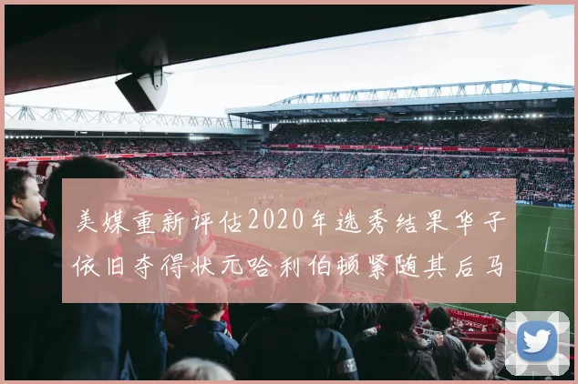 美媒重新评估2020年选秀结果华子依旧夺得状元哈利伯顿紧随其后马克西位列探花