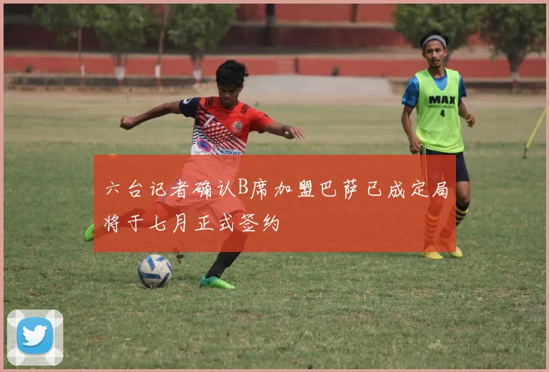 六台记者确认B席加盟巴萨已成定局将于七月正式签约