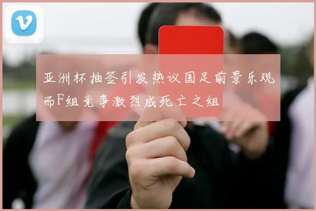 亚洲杯抽签引发热议国足前景乐观而F组竞争激烈成死亡之组