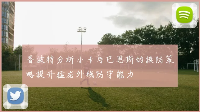 香波特分析小卡与巴恩斯的换防策略提升猛龙外线防守能力