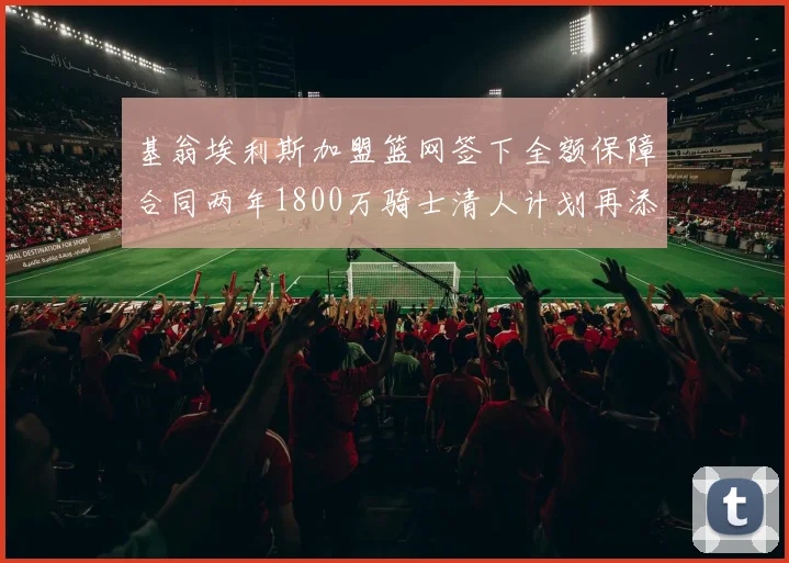 基翁埃利斯加盟篮网签下全额保障合同两年1800万骑士清人计划再添新动态