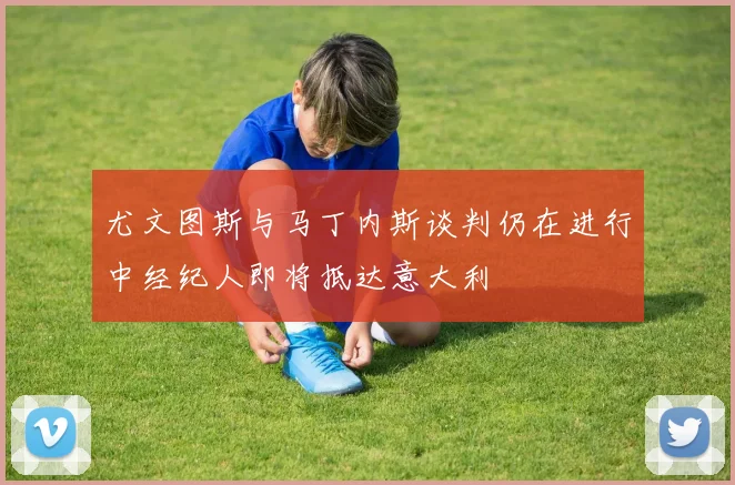 尤文图斯与马丁内斯谈判仍在进行中经纪人即将抵达意大利