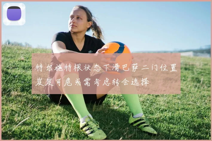 特尔施特根状态下滑巴萨二门位置岌岌可危或需考虑转会选择