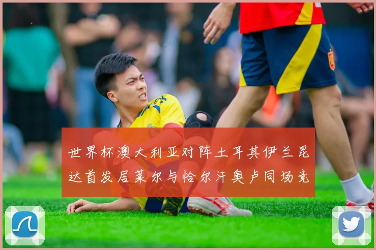 世界杯澳大利亚对阵土耳其伊兰昆达首发居莱尔与恰尔汗奥卢同场竞技
