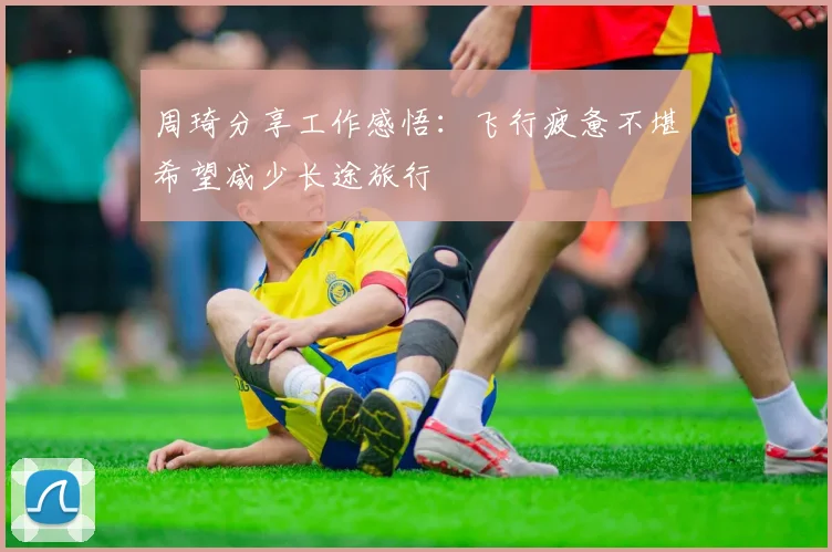 周琦分享工作感悟：飞行疲惫不堪希望减少长途旅行
