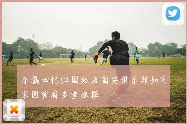 李磊回忆归国经历国安俱乐部如同家园曾有多重选择