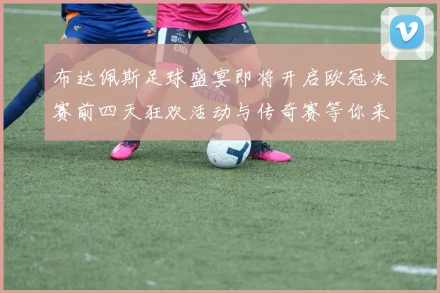 布达佩斯足球盛宴即将开启欧冠决赛前四天狂欢活动与传奇赛等你来参与