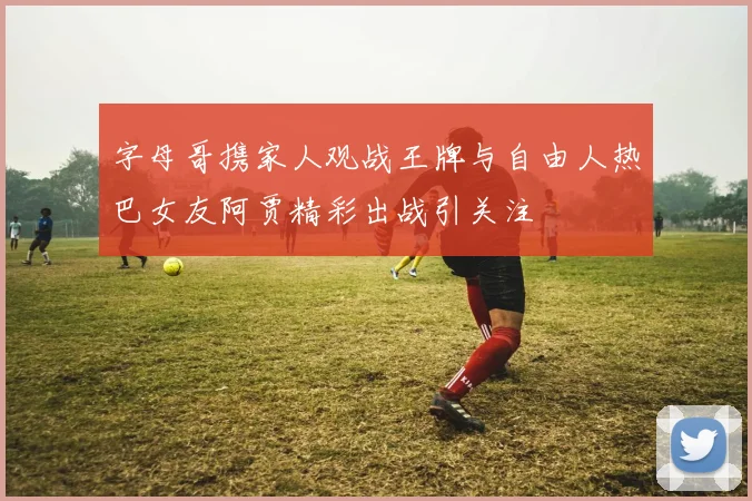 字母哥携家人观战王牌与自由人热巴女友阿贾精彩出战引关注