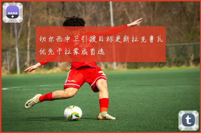 切尔西中卫引援目标更新拉克鲁瓦优先于拉蒙成首选