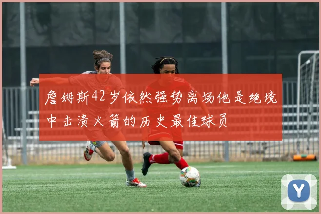 詹姆斯42岁依然强势离场他是绝境中击溃火箭的历史最佳球员