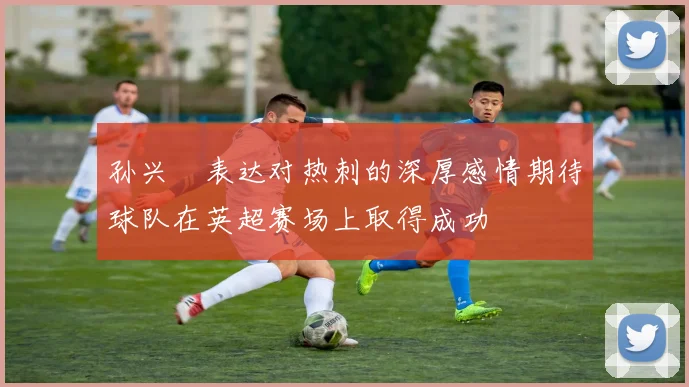 孙兴慜表达对热刺的深厚感情期待球队在英超赛场上取得成功
