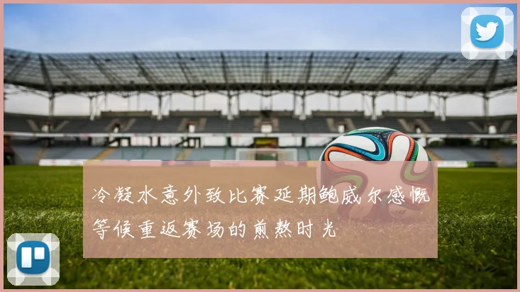 冷凝水意外致比赛延期鲍威尔感慨等候重返赛场的煎熬时光