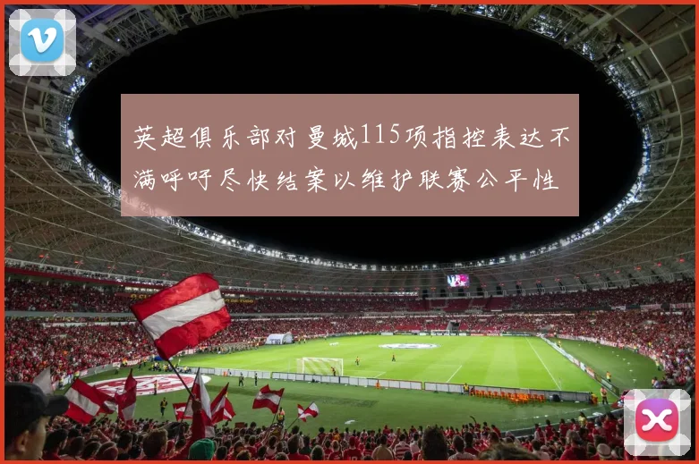 英超俱乐部对曼城115项指控表达不满呼吁尽快结案以维护联赛公平性